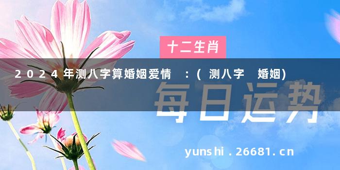 2024年测八字算婚姻爱情 :(测八字 婚姻)